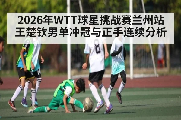 2026年WTT球星挑战赛兰州站王楚钦男单冲冠与正手连续分析