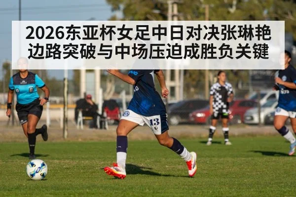 2026东亚杯女足中日对决张琳艳边路突破与中场压迫成胜负关键